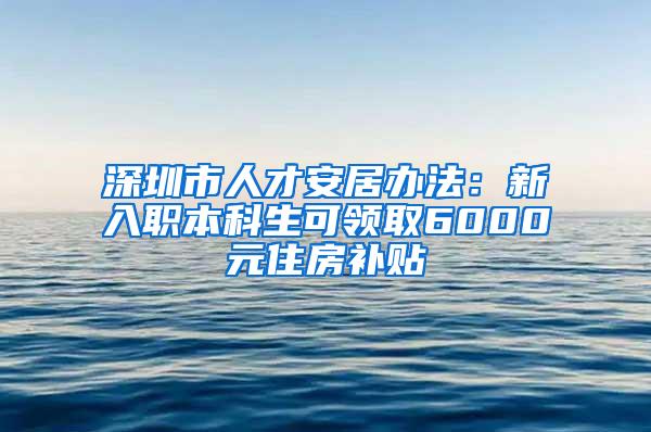 深圳市人才安居办法：新入职本科生可领取6000元住房补贴