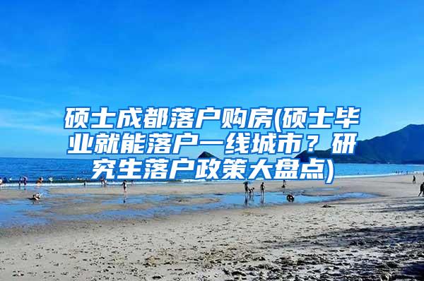 硕士成都落户购房(硕士毕业就能落户一线城市？研究生落户政策大盘点)