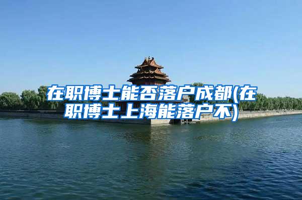 在职博士能否落户成都(在职博士上海能落户不)