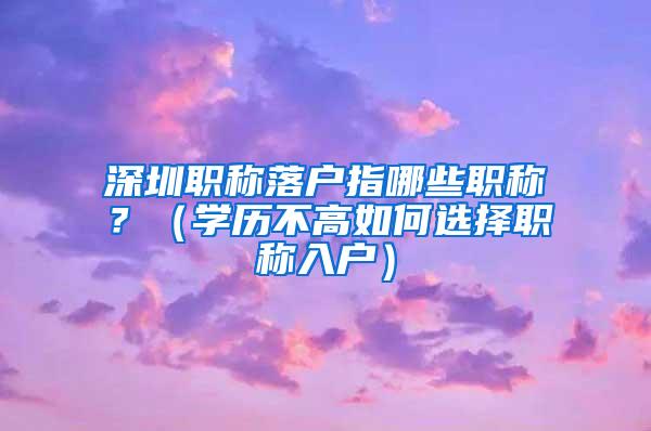 深圳职称落户指哪些职称？（学历不高如何选择职称入户）