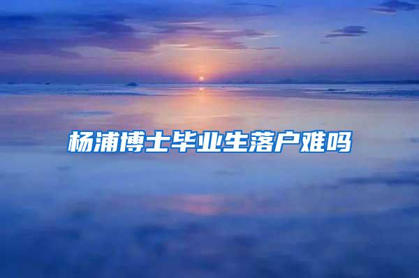 杨浦博士毕业生落户难吗