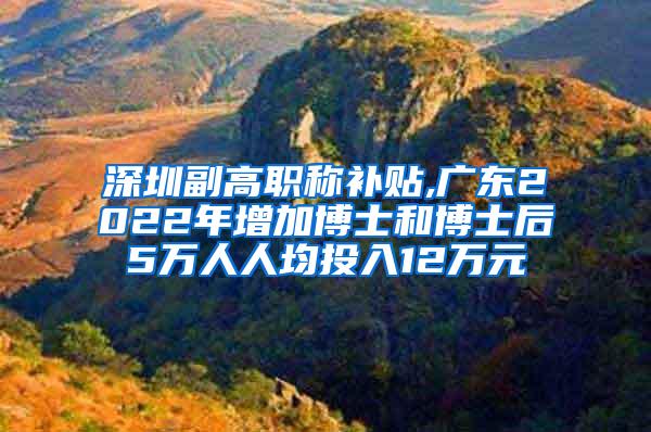 深圳副高职称补贴,广东2022年增加博士和博士后5万人人均投入12万元