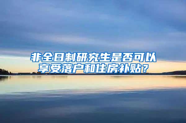 非全日制研究生是否可以享受落户和住房补贴？