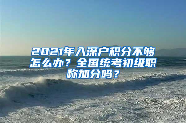 2021年入深户积分不够怎么办？全国统考初级职称加分吗？