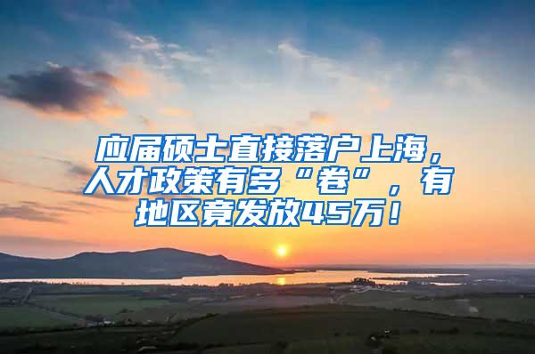 应届硕士直接落户上海，人才政策有多“卷”，有地区竟发放45万！