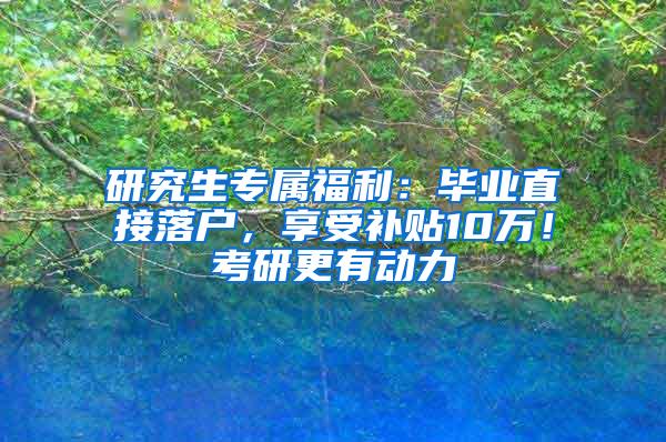 研究生专属福利：毕业直接落户，享受补贴10万！考研更有动力