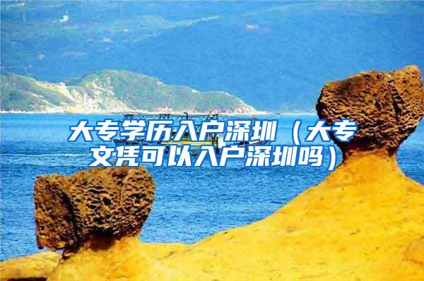 大专学历入户深圳（大专文凭可以入户深圳吗）