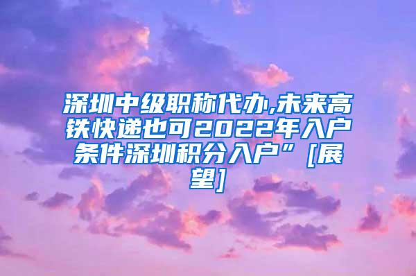 深圳中级职称代办,未来高铁快递也可2022年入户条件深圳积分入户”[展望]