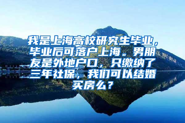 我是上海高校研究生毕业，毕业后可落户上海。男朋友是外地户口，只缴纳了三年社保，我们可以结婚买房么？