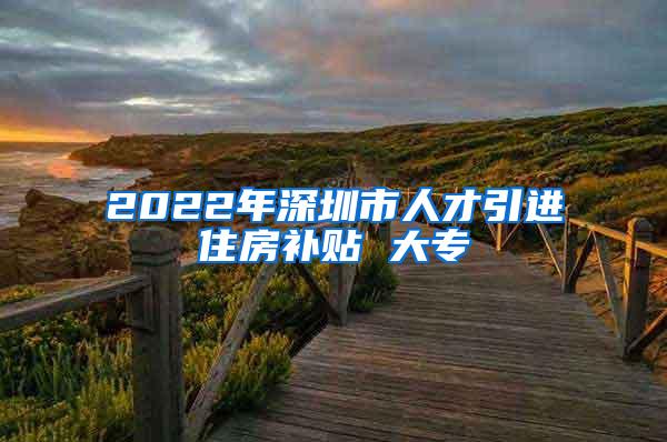 2022年深圳市人才引进住房补贴 大专