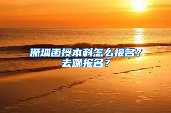 深圳函授本科怎么报名？去哪报名？
