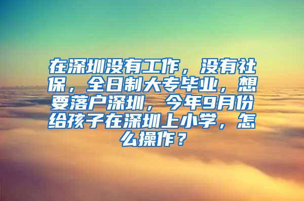 在深圳没有工作，没有社保，全日制大专毕业，想要落户深圳，今年9月份给孩子在深圳上小学，怎么操作？