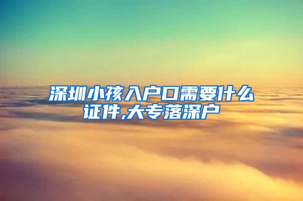 深圳小孩入户口需要什么证件,大专落深户