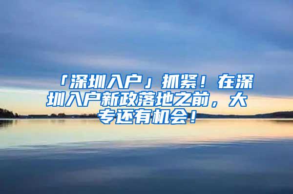 「深圳入户」抓紧！在深圳入户新政落地之前，大专还有机会！
