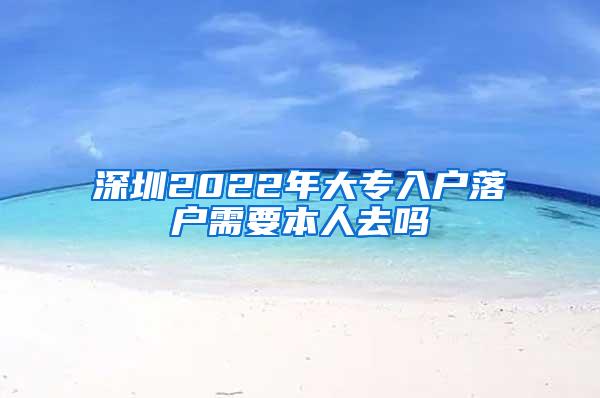 深圳2022年大专入户落户需要本人去吗