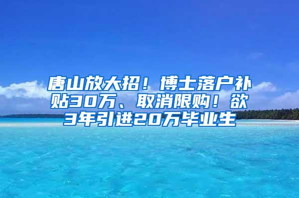 唐山放大招！博士落户补贴30万、取消限购！欲3年引进20万毕业生