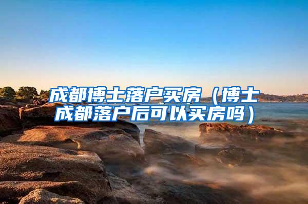 成都博士落户买房（博士成都落户后可以买房吗）