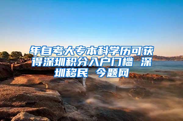 年自考大专本科学历可获得深圳积分入户门槛 深圳移民 今题网
