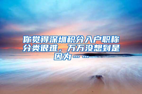 你觉得深圳积分入户职称分类很难，万万没想到是因为……