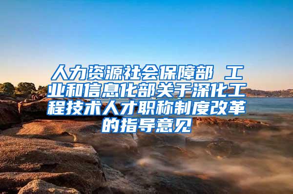 人力资源社会保障部 工业和信息化部关于深化工程技术人才职称制度改革的指导意见