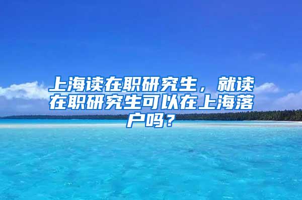上海读在职研究生，就读在职研究生可以在上海落户吗？