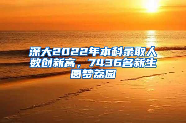 深大2022年本科录取人数创新高，7436名新生圆梦荔园