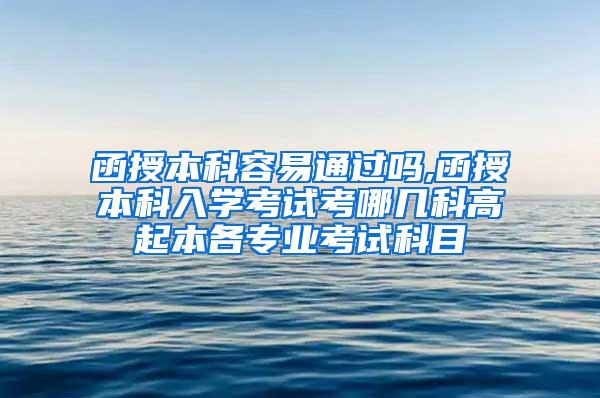 函授本科容易通过吗,函授本科入学考试考哪几科高起本各专业考试科目
