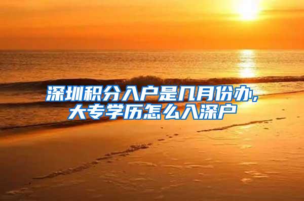 深圳积分入户是几月份办,大专学历怎么入深户