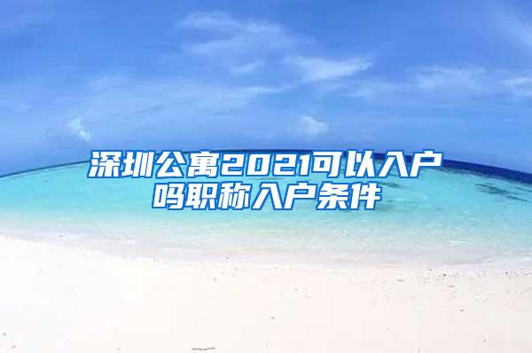 深圳公寓2021可以入户吗职称入户条件