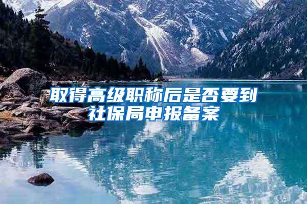 取得高级职称后是否要到社保局申报备案