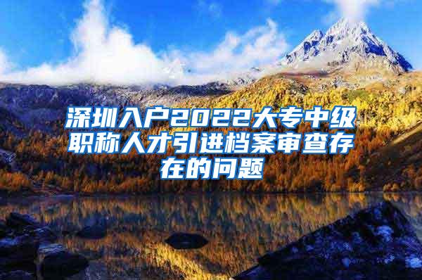 深圳入户2022大专中级职称人才引进档案审查存在的问题