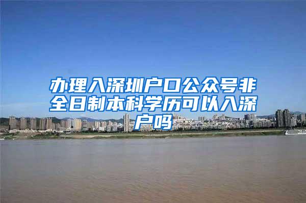办理入深圳户口公众号非全日制本科学历可以入深户吗