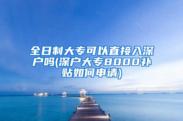 全日制大专可以直接入深户吗(深户大专8000补贴如何申请)