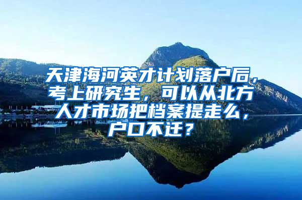 天津海河英才计划落户后，考上研究生，可以从北方人才市场把档案提走么，户口不迁？