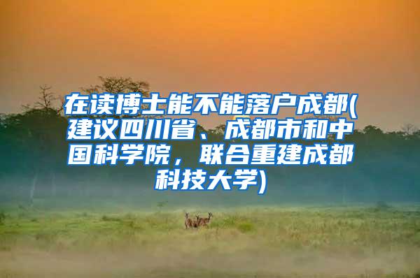 在读博士能不能落户成都(建议四川省、成都市和中国科学院，联合重建成都科技大学)