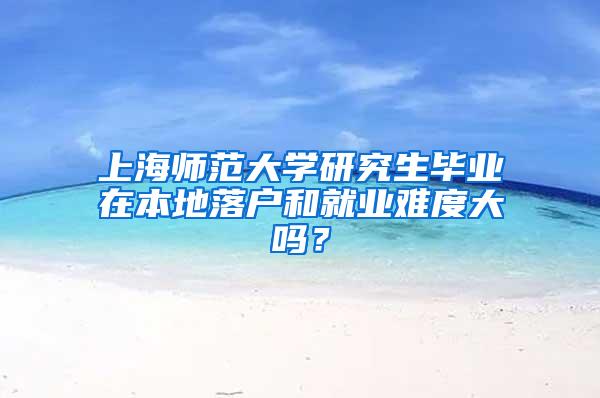 上海师范大学研究生毕业在本地落户和就业难度大吗？