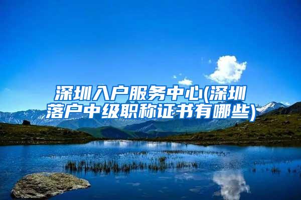 深圳入户服务中心(深圳落户中级职称证书有哪些)