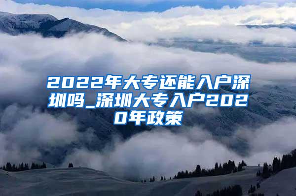 2022年大专还能入户深圳吗_深圳大专入户2020年政策