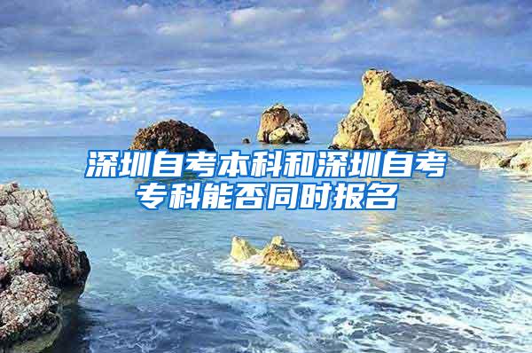 深圳自考本科和深圳自考专科能否同时报名