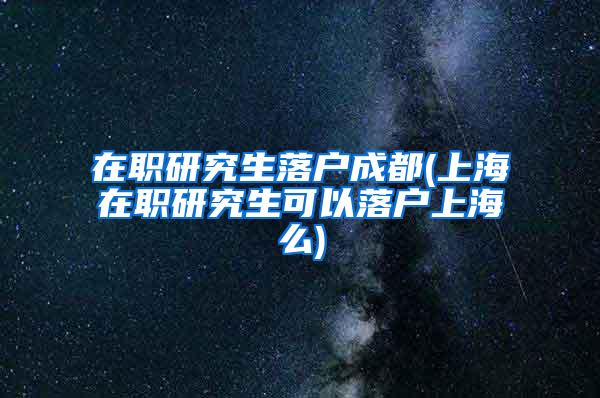 在职研究生落户成都(上海在职研究生可以落户上海么)