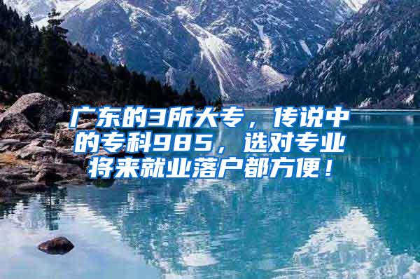 广东的3所大专，传说中的专科985，选对专业将来就业落户都方便！