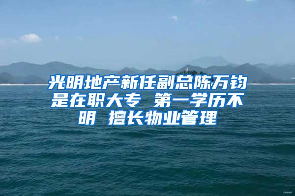 光明地产新任副总陈万钧是在职大专 第一学历不明 擅长物业管理