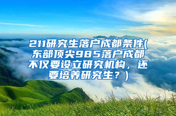 211研究生落户成都条件(东部顶尖985落户成都不仅要设立研究机构，还要培养研究生？)