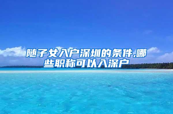 随子女入户深圳的条件,哪些职称可以入深户