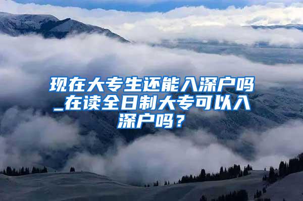 现在大专生还能入深户吗_在读全日制大专可以入深户吗？