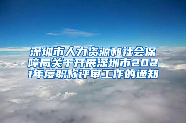 深圳市人力资源和社会保障局关于开展深圳市2021年度职称评审工作的通知