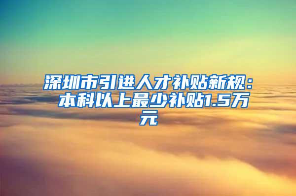 深圳市引进人才补贴新规： 本科以上最少补贴1.5万元