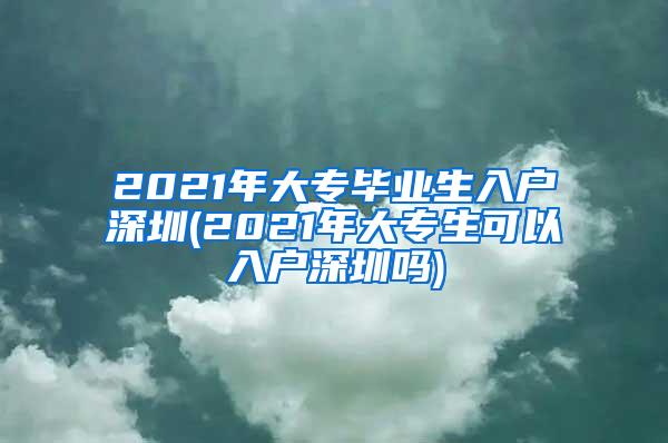 2021年大专毕业生入户深圳(2021年大专生可以入户深圳吗)