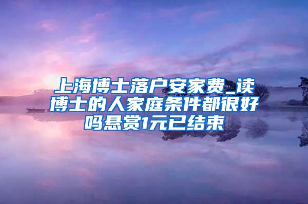 上海博士落户安家费_读博士的人家庭条件都很好吗悬赏1元已结束