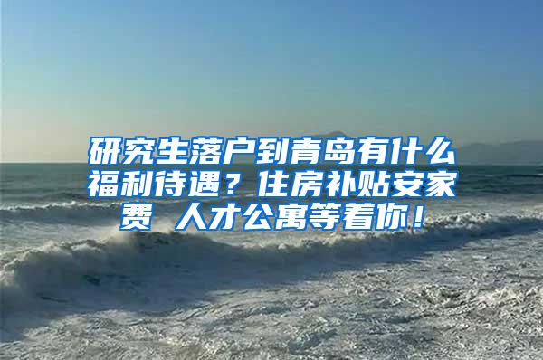 研究生落户到青岛有什么福利待遇？住房补贴安家费 人才公寓等着你！